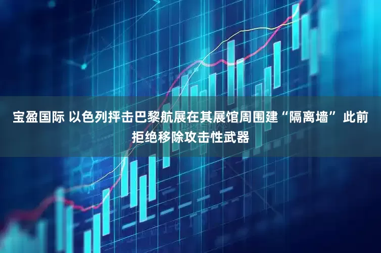 宝盈国际 以色列抨击巴黎航展在其展馆周围建“隔离墙” 此前拒绝移除攻击性武器