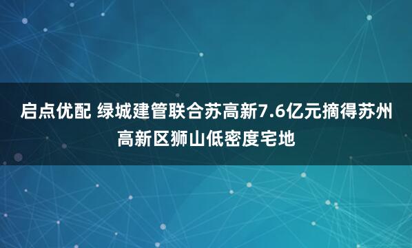 启点优配 绿城建管联合苏高新7.6亿元摘得苏州高新区狮山低密度宅地
