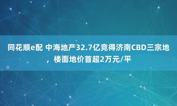 同花顺e配 中海地产32.7亿竞得济南CBD三宗地，楼面地价首超2万元/平