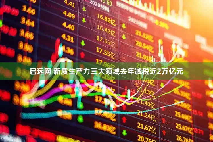 启远网 新质生产力三大领域去年减税近2万亿元