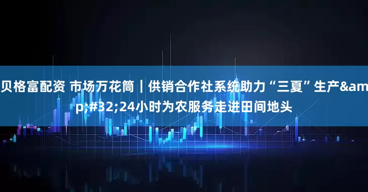 贝格富配资 市场万花筒｜供销合作社系统助力“三夏”生产&#32;24小时为农服务走进田间地头