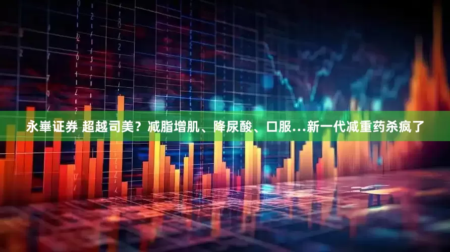 永崋证券 超越司美？减脂增肌、降尿酸、口服…新一代减重药杀疯了