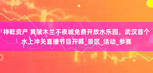 祥乾资产 黄陂木兰不夜城免费开放水乐园，武汉首个水上冲关直播节目开幕_景区_活动_参赛
