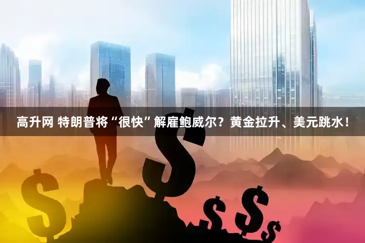 高升网 特朗普将“很快”解雇鲍威尔？黄金拉升、美元跳水！
