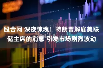 股合网 深夜惊魂！特朗普解雇美联储主席的消息 引发市场剧烈波动