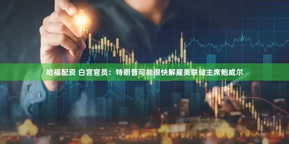 哈福配资 白宫官员：特朗普可能很快解雇美联储主席鲍威尔