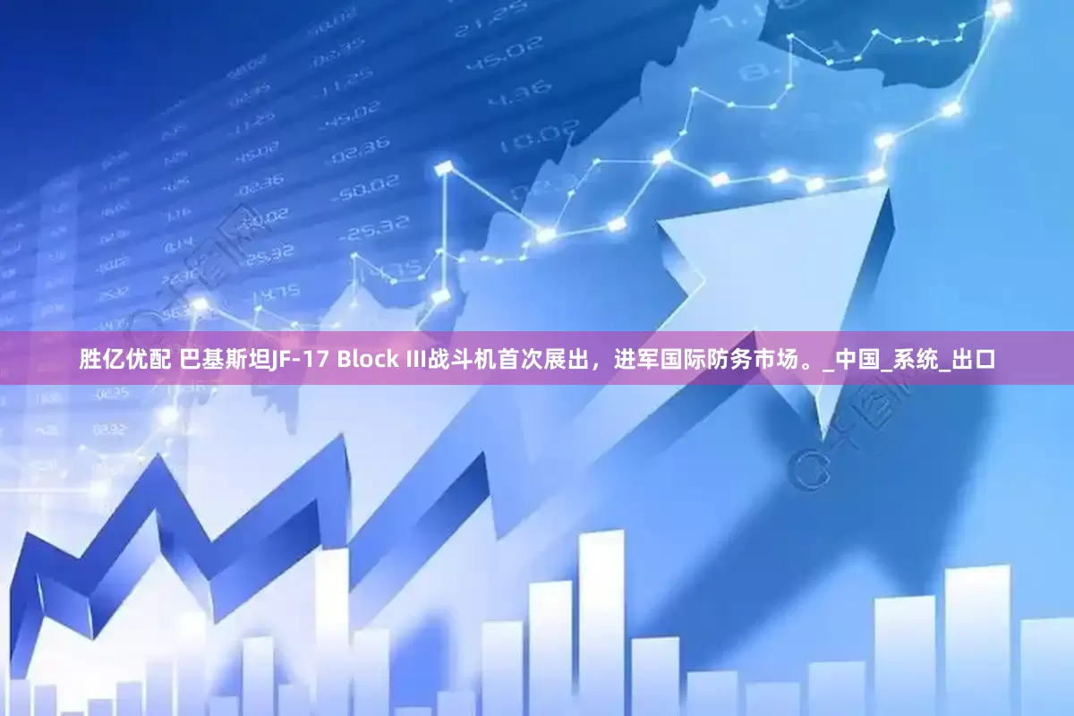 胜亿优配 巴基斯坦JF-17 Block III战斗机首次展出，进军国际防务市场。_中国_系统_出口