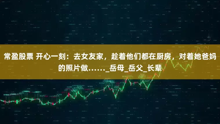 常盈股票 开心一刻：去女友家，趁着他们都在厨房，对着她爸妈的照片做……_岳母_岳父_长辈