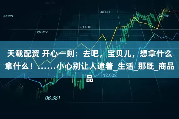 天载配资 开心一刻：去吧，宝贝儿，想拿什么拿什么！……小心别让人逮着_生活_那既_商品