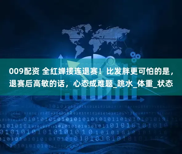 009配资 全红婵接连退赛！比发胖更可怕的是，退赛后高敏的话，心态成难题_跳水_体重_状态