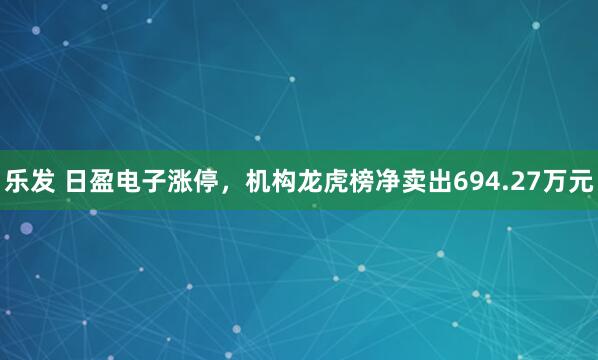 乐发 日盈电子涨停，机构龙虎榜净卖出694.27万元