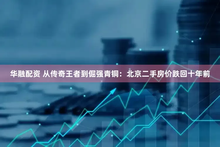 华融配资 从传奇王者到倔强青铜：北京二手房价跌回十年前