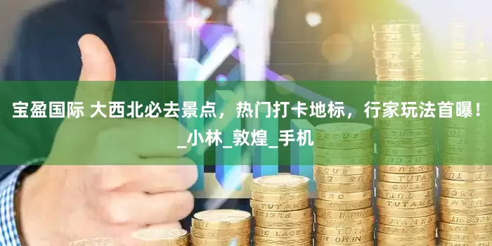 宝盈国际 大西北必去景点，热门打卡地标，行家玩法首曝！_小林_敦煌_手机