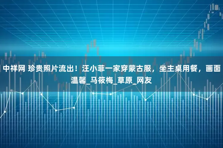 中祥网 珍贵照片流出！汪小菲一家穿蒙古服，坐主桌用餐，画面温馨_马筱梅_草原_网友