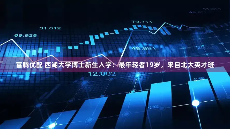 富腾优配 西湖大学博士新生入学：最年轻者19岁，来自北大英才班