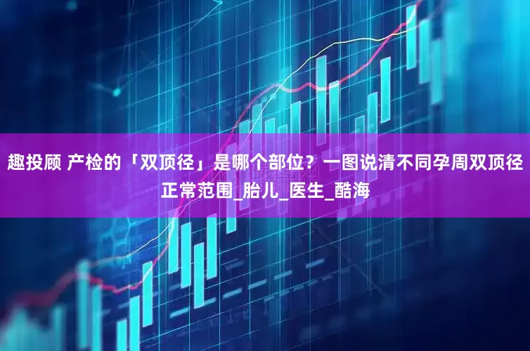 趣投顾 产检的「双顶径」是哪个部位？一图说清不同孕周双顶径正常范围_胎儿_医生_酷海