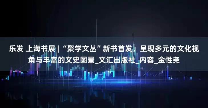 乐发 上海书展 | “聚学文丛”新书首发，呈现多元的文化视角与丰富的文史图景_文汇出版社_内容_金性尧