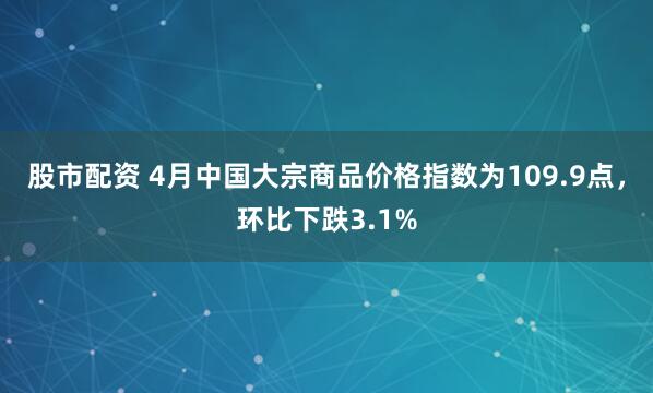 股市配资 4月中国大宗商品价格指数为109.9点，环比下跌3.1%