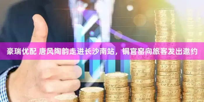 豪瑞优配 唐风陶韵走进长沙南站，铜官窑向旅客发出邀约