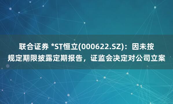 联合证券 *ST恒立(000622.SZ)：因未按规定期限披露定期报告，证监会决定对公司立案