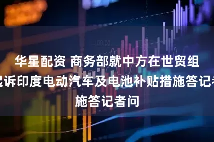 华星配资 商务部就中方在世贸组织起诉印度电动汽车及电池补贴措施答记者问
