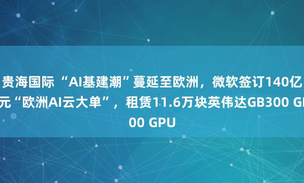 贵海国际 “AI基建潮”蔓延至欧洲，微软签订140亿美元“欧洲AI云大单”，租赁11.6万块英伟达GB300 GPU