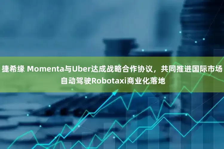 捷希缘 Momenta与Uber达成战略合作协议，共同推进国际市场 自动驾驶Robotaxi商业化落地
