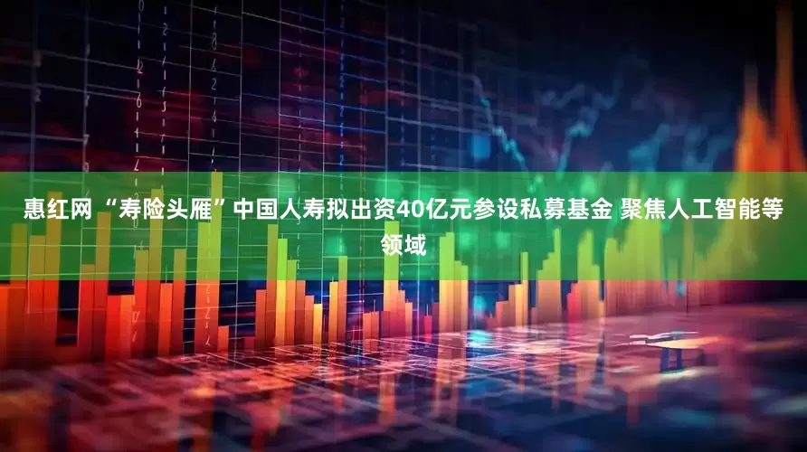 惠红网 “寿险头雁”中国人寿拟出资40亿元参设私募基金 聚焦人工智能等领域