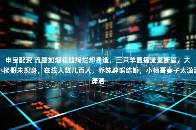 申宝配资 流量如烟花般绚烂却易逝，三只羊复播流量断崖，大小杨哥未现身，在线人数几百人，乔妹辟谣结婚，小杨哥妻子太潇洒