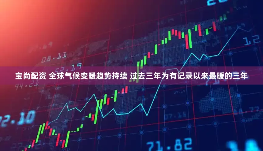宝尚配资 全球气候变暖趋势持续 过去三年为有记录以来最暖的三年