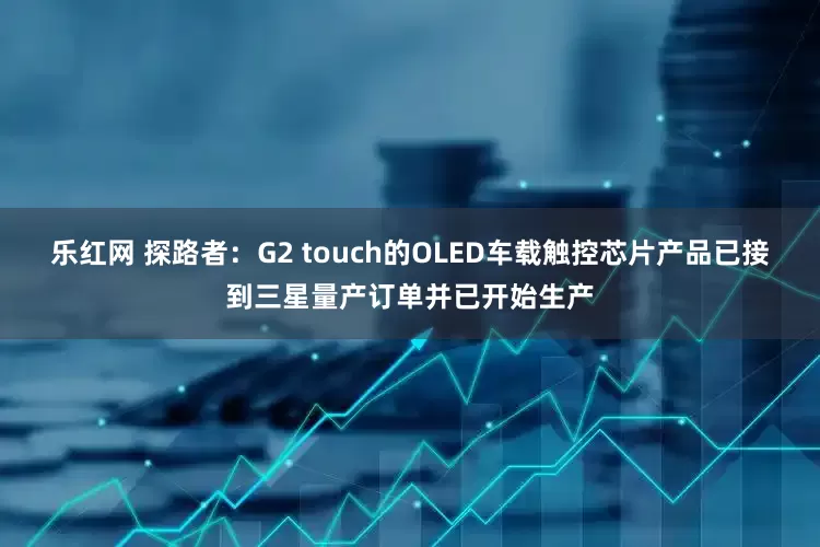 乐红网 探路者：G2 touch的OLED车载触控芯片产品已接到三星量产订单并已开始生产