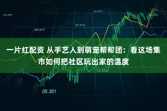 一片红配资 从手艺人到萌宠帮帮团：看这场集市如何把社区玩出家的温度
