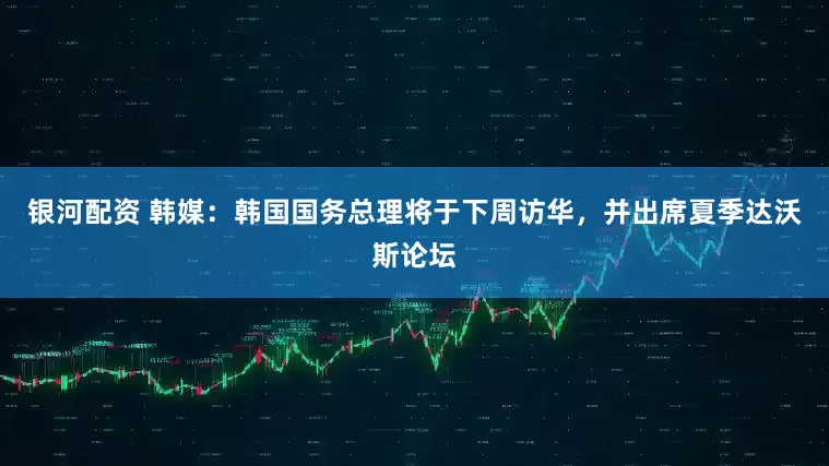 银河配资 韩媒：韩国国务总理将于下周访华，并出席夏季达沃斯论坛